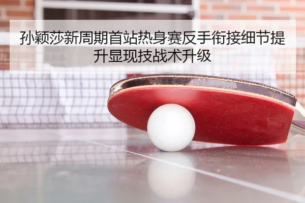 孙颖莎新周期首站热身赛反手衔接细节提升显现技战术升级