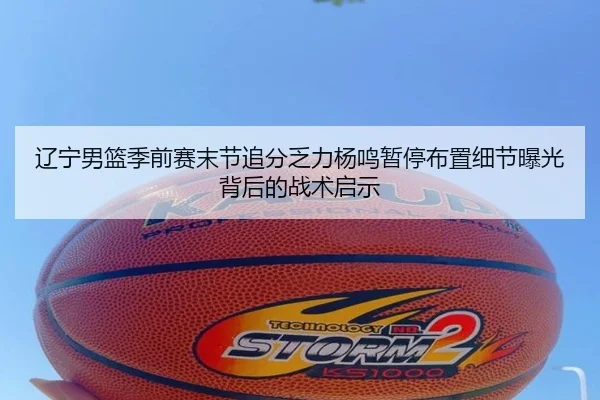 辽宁男篮季前赛末节追分乏力杨鸣暂停布置细节曝光背后的战术启示